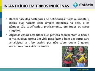 INFANTICÍDIO EM TRIBOS INDÍGENAS
• Recém nascidos portadores de deficiências físicas ou mentais,
índios que nascem com simples manchas na pele, e os
gêmeos são sacrificados, praticamente, em todos os casos
surgidos.
• Algumas etnias acreditam que gêmeos representam o bem e
o mal e, desta forma um viria para fazer o bem e o outro para
amaldiçoar a tribo, assim, por não saber quem é quem,
encerram com a vida de ambos.
 