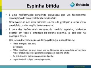 Espinha bífida
• É uma malformação congênita provocada por um fechamento
incompleto do arco vertebral embrionário.
• Desenvolve-se nos dois primeiros meses de gestação e representa
um defeito na formação do tubo neural.
• É uma das lesões mais comuns da medula espinhal, podendo
ocorrer em toda a extensão da coluna espinhal, já que não há
proteção óssea.
• Dentre as diferentes causas desta patologia, encontram-se:
– Idade avançada dos pais;
– Genéticas;
– Mães diabéticas ou que fazem uso de fármacos para convulsão apresentam
maior probabilidade de gerarem crianças com espinha bífida;
– Déficit de ácido fólico no organismo da mãe;
– Ingestão de álcool por parte da gestante.
 