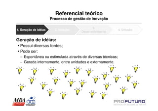 Referencial teórico
                       Processo de gestão de inovação

                                             3.
1. Geração de idéias     2. Seleção                          4. Difusão
                                       Desenvolvimento

Geração de idéias:
  Possui diversas fontes;
  Pode ser:
  – Espontânea ou estimulada através de diversas técnicas;
  – Gerada internamente, entre unidades e externamente.
 