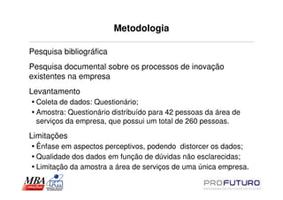 Metodologia

Pesquisa bibliográfica
Pesquisa documental sobre os processos de inovação
existentes na empresa
Levantamento
  Coleta de dados: Questionário;
  Amostra: Questionário distribuído para 42 pessoas da área de
  serviços da empresa, que possui um total de 260 pessoas.

Limitações
  Ênfase em aspectos perceptivos, podendo distorcer os dados;
  Qualidade dos dados em função de dúvidas não esclarecidas;
  Limitação da amostra a área de serviços de uma única empresa.
 