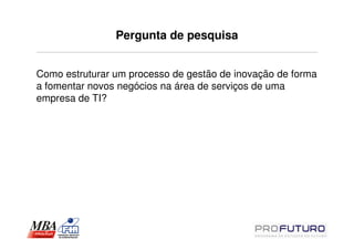 Pergunta de pesquisa


Como estruturar um processo de gestão de inovação de forma
a fomentar novos negócios na área de serviços de uma
empresa de TI?
 