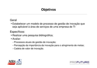 Objetivos


Geral
 Estabelecer um modelo de processo de gestão de inovação que
 seja aplicável à área de serviços de uma empresa de TI

Específicos:
 Realizar uma pesquisa bibliográfica;
 Avaliar:
 – Processos atuais de gestão de inovação;
 – Percepção da importância da inovação para o atingimento de metas;
 – Cadeia de valor de inovação.
 