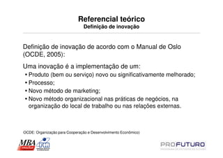 Referencial teórico
                                Definição de inovação


Definição de inovação de acordo com o Manual de Oslo
(OCDE, 2005):
Uma inovação é a implementação de um:
  Produto (bem ou serviço) novo ou significativamente melhorado;
  Processo;
  Novo método de marketing;
  Novo método organizacional nas práticas de negócios, na
  organização do local de trabalho ou nas relações externas.



OCDE: Organização para Cooperação e Desenvolvimento Econômico)
 