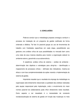 94




                                   5. CONCLUSÕES



          Pode-se concluir que a metodologia proposta conseguiu conduzir o

processo de instalação de um programa de gestão codificado de forma

ordenada e didática. Tal fato foi possível graças ao uso de ferramentas de

trabalho com finalidades específicas em cada etapa, possibilitando aos

gestores uma análise crítica de suas possibilidades no mercado bem como

uma visão de seus maiores desafios para manter a organização estável no

ambiente externo, garantindo a sua sobrevivência.

          A seqüência: análise crítica do sistema – análise de ambiente -

determinação dos objetivos e estratégias para atingi-los – identificação e

mapeamento de processos críticos – definição dos indicadores, mostrou-se

eficaz e com boa complementariedade de ações visando a implementação do

sistema de gestão.

          Importante ressaltar que o resultado do emprego da metodologia na

organização está diretamente relacionado a qualidade das análises realizadas

pela equipe responsável pela implantação, onde o envolvimento do maior

número possível de colaboradores pode influir diretamente neste resultado.

Outro   aspecto   a   ser   ressaltado   é   a   necessidade   de   constante

revisão/atualização do sistema de gestão em função das mudanças no meio
 