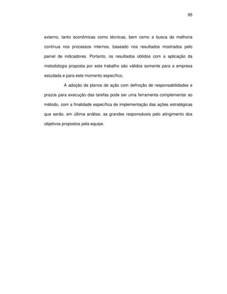 95




externo, tanto econômicas como técnicas, bem como a busca da melhoria

contínua nos processos internos, baseado nos resultados mostrados pelo

painel de indicadores. Portanto, os resultados obtidos com a aplicação da

metodologia proposta por este trabalho são válidos somente para a empresa

estudada e para este momento específico.

          A adoção de planos de ação com definição de responsabilidades e

prazos para execução das tarefas pode ser uma ferramenta complementar ao

método, com a finalidade específica de implementação das ações estratégicas

que serão, em última análise, as grandes responsáveis pelo atingimento dos

objetivos propostos pela equipe.
 