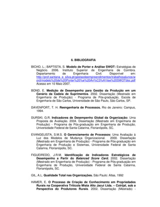 96




                            6. BIBLIOGRAFIA

BICHO, L.; BAPTISTA, S. Modelo de Porter e Análise SWOT: Estratégias de
   Negócio. 2006. Instituto Superior de Engenharia de Coimbra.
   Departamento        de       Engenharia     Civil.   Disponível      em:
   http://prof.santana_e_silva.pt/gestaodeempreendimentos/trabalhosalunos/w
   ord/modelo%20de%20Porter%20%e%20An%C3%A1lise%20SWOTdoc.pdf
   Acesso em 10 Maio 2007.

BOND, E. Medição de Desempenho para Gestão da Produção em um
  Cenário da Cadeia de Suprimentos. 2002. Dissertação (Mestrado em
  Engenharia de Produção) - Programa de Pós-graduação, Escola de
  Engenharia de São Carlos, Universidade de São Paulo, São Carlos, SP.

DAVENPORT, T. H. Reengenharia de Processos. Rio de Janeiro: Campus,
   1994.

DURSKI, G.R. Indicadores de Desempenho Global da Organização: Uma
  Proposta de Avaliação. 2004. Dissertação (Mestrado em Engenharia de
  Produção) - Programa de Pós-graduação em Engenharia de Produção,
  Universidade Federal de Santa Catarina, Florianópolis, SC.

EVANGELISTA, S.M.S. O Gerenciamento de Processos: Uma Avaliação à
   Luz dos Modelos de Mudança Organizacional.         2000. Dissertação
   (Mestrado em Engenharia de Produção) - Programa de Pós-graduação em
   Engenharia de Produção e Sistemas, Universidade Federal de Santa
   Catarina, Florianópolis, SC.

FIGUEIREDO, J.R.M. Identificação de Indicadores Estratégicos de
   Desempenho a Partir do Balanced Score Card. 2002. Dissertação
   (Mestrado em Engenharia de Produção) - Programa de Pós-graduação em
   Engenharia de Produção, Universidade Federal de Santa Catarina,
   Florianópolis, SC.

GIL, A.L. Qualidade Total nas Organizações. São Paulo: Atlas, 1992

HAMER, E. O Processo de Criação de Conhecimento em Propriedades
  Rurais na Cooperativa Tritícola Mista Alto Jacui Ltda. – Cotrijal, sob a
  Perspectiva do Produtores Rurais. 2002. Dissertação (Mestrado) -
 