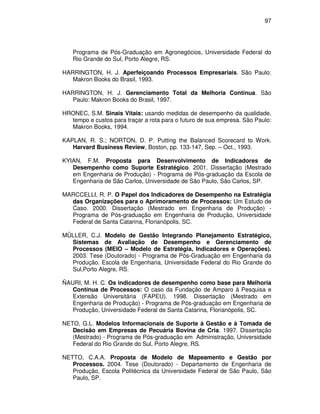 97




   Programa de Pós-Graduação em Agronegócios, Universidade Federal do
   Rio Grande do Sul, Porto Alegre, RS.

HARRINGTON, H. J. Aperfeiçoando Processos Empresariais. São Paulo:
   Makron Books do Brasil, 1993.

HARRINGTON, H. J. Gerenciamento Total da Melhoria Contínua. São
   Paulo: Makron Books do Brasil, 1997.

HRONEC, S.M. Sinais Vitais: usando medidas de desempenho da qualidade,
  tempo e custos para traçar a rota para o futuro de sua empresa. São Paulo:
  Makron Books, 1994.

KAPLAN, R. S.; NORTON, D. P. Putting the Balanced Scorecard to Work.
   Harvard Business Review, Boston, pp. 133-147, Sep. – Oct., 1993.

KYIAN, F.M. Proposta para Desenvolvimento de Indicadores de
   Desempenho como Suporte Estratégico. 2001. Dissertação (Mestrado
   em Engenharia de Produção) - Programa de Pós-graduação da Escola de
   Engenharia de São Carlos, Universidade de São Paulo, São Carlos, SP.

MARCCELLI, R. P. O Papel dos Indicadores de Desempenho na Estratégia
  das Organizações para o Aprimoramento de Processos: Um Estudo de
  Caso. 2000. Dissertação (Mestrado em Engenharia de Produção) -
  Programa de Pós-graduação em Engenharia de Produção, Universidade
  Federal de Santa Catarina, Florianópolis, SC.

MÜLLER, C.J. Modelo de Gestão Integrando Planejamento Estratégico,
  Sistemas de Avaliação de Desempenho e Gerenciamento de
  Processos (MEIO – Modelo de Estratégia, Indicadores e Operações).
  2003. Tese (Doutorado) - Programa de Pós-Graduação em Engenharia da
  Produção. Escola de Engenharia, Universidade Federal do Rio Grande do
  Sul,Porto Alegre, RS.

ÑAURI, M. H. C. Os indicadores de desempenho como base para Melhoria
   Contínua de Processos: O caso da Fundação de Amparo à Pesquisa e
   Extensão Universitária (FAPEU). 1998. Dissertação (Mestrado em
   Engenharia de Produção) - Programa de Pós-graduação em Engenharia de
   Produção, Universidade Federal de Santa Catarina, Florianópolis, SC.

NETO, G.L. Modelos Informacionais de Suporte à Gestão e à Tomada de
   Decisão em Empresas de Pecuária Bovina de Cria. 1997. Dissertação
   (Mestrado) - Programa de Pós-graduação em Administração, Universidade
   Federal do Rio Grande do Sul, Porto Alegre, RS.

NETTO, C.A.A. Proposta de Modelo de Mapeamento e Gestão por
   Processos. 2004. Tese (Doutorado) - Departamento de Engenharia de
   Produção, Escola Politécnica da Universidade Federal de São Paulo, São
   Paulo, SP.
 
