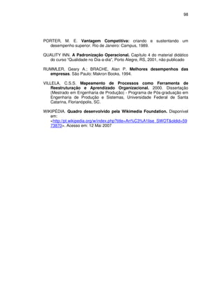 98




PORTER, M. E. Vantagem Competitiva: criando e sustentando um
  desempenho superior. Rio de Janeiro: Campus, 1989.

QUALITY INN. A Padronização Operacional. Capítulo 4 do material didático
  do curso “Qualidade no Dia-a-dia”, Porto Alegre, RS, 2001, não publicado

RUMMLER, Geary A.; BRACHE, Alan P. Melhores desempenhos das
  empresas. São Paulo: Makron Books, 1994.

VILLELA, C.S.S. Mapeamento de Processos como Ferramenta de
    Reestruturação e Aprendizado Organizacional. 2000. Dissertação
    (Mestrado em Engenharia de Produção) - Programa de Pós-graduação em
    Engenharia de Produção e Sistemas, Universidade Federal de Santa
    Catarina, Florianópolis, SC.

WIKIPÉDIA. Quadro desenvolvido pela Wikimedia Foundation. Disponível
   em:
   <http://pt.wikipedia.org/w/index.php?title=An%C3%A1lise_SWOT&oldid=59
   73870>. Acesso em: 12 Mai 2007
 