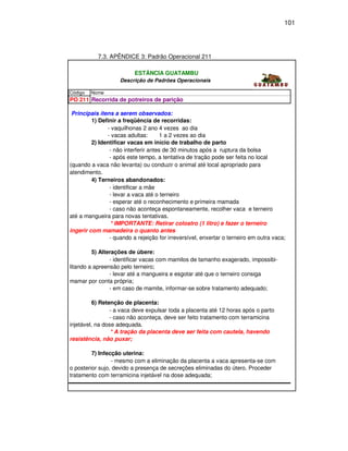 101




           7.3. APÊNDICE 3: Padrão Operacional 211

                          ESTÂNCIA GUATAMBU
                    Descrição de Padrões Operacionais

Código   Nome
PO 211 Recorrida de potreiros de parição

 Principais ítens a serem observados:
         1) Definir a freqüência de recorridas:
               - vaquilhonas 2 anos: vezes ao dia
                                      4
               - vacas adultas:       1 a 2 vezes ao dia
         2) Identificar vacas em início de trabalho de parto
                - não interferir antes de 30 minutos após a ruptura da bolsa
                - após este tempo, a tentativa de tração pode ser feita no local
(quando a vaca não levanta) ou conduzir o animal até local apropriado para
atendimento.
         4) Terneiros abandonados:
                - identificar a mãe
                - levar a vaca até o terneiro
                - esperar até o reconhecimento e primeira mamada
                - caso não aconteça espontaneamente, recolher vaca e terneiro
até a mangueira para novas tentativas.
                * IMPORTANTE: Retirar colostro (1 litro) e fazer o terneiro
ingerir com mamadeira o quanto antes
                - quando a rejeição for irreversível, enxertar o terneiro em outra vaca;

         5) Alterações de úbere:
                - identificar vacas com mamilos de tamanho exagerado, impossibi-
litando a apreensão pelo terneiro;
                - levar até a mangueira e esgotar até que o terneiro consiga
mamar por conta própria;
                - em caso de mamite, informar-se sobre tratamento adequado;

          6) Retenção de placenta:
                 - a vaca deve expulsar toda a placenta até 12 horas após o parto
                 - caso não aconteça, deve ser feito tratamento com terramicina
injetável, na dose adequada.
                 * A tração da placenta deve ser feita com cautela, havendo
resistência, não puxar;

         7) Infecção uterina:
                 - mesmo com a eliminação da placenta a vaca apresenta-se com
o posterior sujo, devido a presença de secreções eliminadas do útero. Proceder
tratamento com terramicina injetável na dose adequada;
 