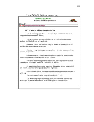 104




            7.6. APÊNDICE 6: Padrão de Instrução 106

                         ESTÂNCIA GUATAMBU
                       Descrição de Padrões Operacionais

Código Nome
PI 106 Inspeção de animais a campo


       PROCEDIMENTO BÁSICO PARA INSPEÇÃO:

         - Ao visualizar o grupo, observar se existe algum animal isolado ou com
comportamento diferente dos demais;

          - Ao aproximar-se, fazer com que o animal se movimente, observando
qualquer sinal de desânimo ou inapetência;

           - Observar a forma de caminhar, que pode evidenciar lesões nos cascos
e/ou articulações através da claudicação;

           - Revisar a integridade de pontos específicos e de maior risco como olhos,
prepúcio, cascos, etc;

          - Atenção especial a presença e intensidade de infestação por ectoparasi-
tas como carrapatos, moscas, piolhos, sarna e miíases;

          - Em casos de animais gestantes, observar a possível presença de secre-
ções vaginais, que podem evidenciar a ocorrência de abortos;

         - O aspecto das fezes e urina devem ser observados sempre que possível,
pois podem evidenciar vários tipos de distúrbios orgânicos;

            - Para lotes em parição, proceder conforme orientações contidas nos PO111
e PO 114;
            - Para animais confinados, seguir orientações do PI 104;

         - Ao identificar qualquer alteração que requeira tratamento proceder de
acordo com as orientações do PI 101 ou procurar ajuda em caso de dúvida;
 