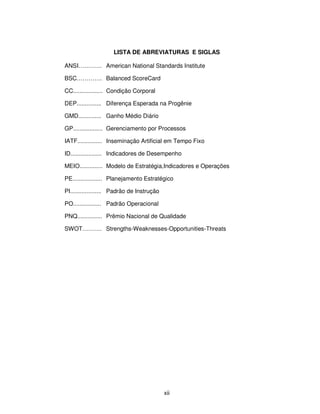 LISTA DE ABREVIATURAS E SIGLAS

ANSI………… American National Standards Institute

BSC…………. Balanced ScoreCard

CC.................. Condição Corporal

DEP............... Diferença Esperada na Progênie

GMD.............. Ganho Médio Diário

GP.................. Gerenciamento por Processos

IATF............... Inseminação Artificial em Tempo Fixo

ID................... Indicadores de Desempenho

MEIO.............. Modelo de Estratégia,Indicadores e Operações

PE.................. Planejamento Estratégico

PI................... Padrão de Instrução

PO................. Padrão Operacional

PNQ............... Prêmio Nacional de Qualidade

SWOT………. Strengths-Weaknesses-Opportunities-Threats




                                            xii
 