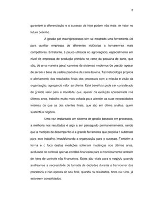 2




garantem a diferenciação e o sucesso de hoje podem não mais ter valor no

futuro próximo.

          A gestão por macroprocessos tem se mostrado uma ferramenta útil

para auxiliar     empresas   de diferentes   indústrias   a tornarem-se mais

competitivas. Entretanto, é pouco utilizada no agronegócio, especialmente em

nível de empresas de produção primária no ramo da pecuária de corte, que

são, de uma maneira geral, carentes de sistemas modernos de gestão, apesar

de serem a base da cadeia produtiva da carne bovina. Tal metodologia propicia

o alinhamento dos resultados finais dos processos com a missão e visão da

organização, agregando valor ao cliente. Este benefício pode ser considerado

de grande valor para a atividade, que, apesar da evolução apresentada nos

últimos anos, trabalha muito mais voltada para atender as suas necessidades

internas do que as dos clientes finais, que são em última análise, quem

sustenta o negócio.

          Uma vez implantado um sistema de gestão baseado em processos,

a melhoria nos resultados é algo a ser perseguido permanentemente, sendo

que a medição de desempenho é a grande ferramenta que propicia o substrato

para este trabalho, impulsionando a organização para o sucesso. Também a

forma e o foco destas medições sofreram mudanças nos últimos anos,

evoluindo do controle apenas contábil-financeiro para o monitoramento também

de itens de controle não financeiros. Estes são vitais para o negócio quando

analisamos a necessidade de tomada de decisões durante o transcorrer dos

processos e não apenas ao seu final, quando os resultados, bons ou ruins, já

estiverem consolidados.
 