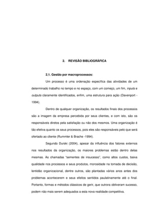 4




                      2.   REVISÃO BIBLIOGRÁFICA



          2.1. Gestão por macroprocessos:

          Um processo é uma ordenação específica das atividades de um

determinado trabalho no tempo e no espaço, com um começo, um fim, inputs e

outputs claramente identificados, enfim, uma estrutura para ação (Davenport -

1994).

          Dentro de qualquer organização, os resultados finais dos processos

são a imagem da empresa percebida por seus clientes, e com isto, são os

responsáveis diretos pela satisfação ou não dos mesmos. Uma organização é

tão efetiva quanto os seus processos, pois eles são responsáveis pelo que será

ofertado ao cliente (Rummler & Brache -1994).

          Segundo Durski (2004), apesar da influência dos fatores externos

nos resultados da organização, os maiores problemas estão dentro delas

mesmas. As chamadas “sementes de insucesso”, como altos custos, baixa

qualidade nos processos e seus produtos, morosidade na tomada de decisão,

lentidão organizacional, dentre outros, são plantadas vários anos antes dos

problemas acontecerem e seus efeitos sentidos paulatinamente até o final.

Portanto, formas e métodos clássicos de gerir, que outrora obtiveram sucesso,

podem não mais serem adequados a esta nova realidade competitiva.
 