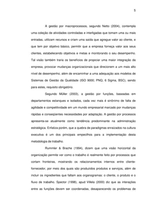 5




           A gestão por macroprocessos, segundo Netto (2004), contempla

uma coleção de atividades controladas e interligadas que tomam uma ou mais

entradas, utilizam recursos e criam uma saída que agregue valor ao cliente, e

que tem por objetivo básico, permitir que a empresa forneça valor aos seus

clientes, estabelecendo objetivos e metas e monitorando o seu desempenho.

Tal visão também traria os benefícios de propiciar uma maior integração da

empresa, provocar mudanças organizacionais que direcionem a um mais alto

nível de desempenho, além de encaminhar a uma adequação aos modelos de

Sistemas de Gestão da Qualidade (ISO 9000; PNQ, 6 Sigma, BSC), sendo

para estes, requisito obrigatório.

           Segundo Müller (2003), a gestão por funções, baseadas em

departamentos estanques e isolados, cada vez mais é sinônimo de falta de

agilidade e competitividade em um mundo empresarial marcado por mudanças

rápidas e conseqüentes necessidades por adaptação. A gestão por processos

apresenta-se atualmente como tendência predominante na administração

estratégica. Enfatiza porém, que a quebra de paradigmas enraizados na cultura

executiva é um dos principais empecilhos para a implementação desta

metodologia de trabalho.

           Rummler & Brache (1994), dizem que uma visão horizontal da

organização permite ver como o trabalho é realmente feito por processos que

cortam fronteiras, mostrando os relacionamentos internos entre cliente-

fornecedor, por meio dos quais são produzidos produtos e serviços, além de

incluir os ingredientes que faltam aos organogramas: o cliente, o produto e o

fluxo de trabalho. Spector (1998), apud Villela (2000) diz que as interações

entre as funções devem ser coordenadas, desaparecendo os problemas de
 