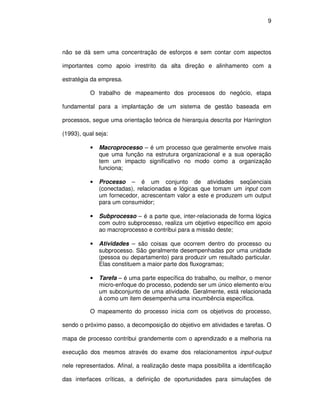 9




não se dá sem uma concentração de esforços e sem contar com aspectos

importantes como apoio irrestrito da alta direção e alinhamento com a

estratégia da empresa.

           O trabalho de mapeamento dos processos do negócio, etapa

fundamental para a implantação de um sistema de gestão baseada em

processos, segue uma orientação teórica de hierarquia descrita por Harrington

(1993), qual seja:

           •   Macroprocesso – é um processo que geralmente envolve mais
               que uma função na estrutura organizacional e a sua operação
               tem um impacto significativo no modo como a organização
               funciona;

           •   Processo – é um conjunto de atividades seqüenciais
               (conectadas), relacionadas e lógicas que tomam um input com
               um fornecedor, acrescentam valor a este e produzem um output
               para um consumidor;

           •   Subprocesso – é a parte que, inter-relacionada de forma lógica
               com outro subprocesso, realiza um objetivo específico em apoio
               ao macroprocesso e contribui para a missão deste;

           •   Atividades – são coisas que ocorrem dentro do processo ou
               subprocesso. São geralmente desempenhadas por uma unidade
               (pessoa ou departamento) para produzir um resultado particular.
               Elas constituem a maior parte dos fluxogramas;

           •   Tarefa – é uma parte específica do trabalho, ou melhor, o menor
               micro-enfoque do processo, podendo ser um único elemento e/ou
               um subconjunto de uma atividade. Geralmente, está relacionada
               à como um item desempenha uma incumbência específica.

           O mapeamento do processo inicia com os objetivos do processo,

sendo o próximo passo, a decomposição do objetivo em atividades e tarefas. O

mapa de processo contribui grandemente com o aprendizado e a melhoria na

execução dos mesmos através do exame dos relacionamentos input-output

nele representados. Afinal, a realização deste mapa possibilita a identificação

das interfaces críticas, a definição de oportunidades para simulações de
 