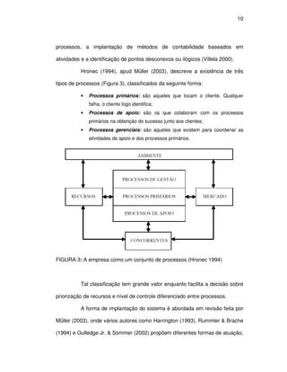 10




processos, a implantação de métodos de contabilidade baseados em

atividades e a identificação de pontos desconexos ou ilógicos (Villela 2000).

          Hronec (1994), apud Müller (2003), descreve a existência de três

tipos de processos (Figura 3), classificados da seguinte forma:

          •   Processos primários: são aqueles que tocam o cliente. Qualquer
              falha, o cliente logo identifica;
          •   Processos de apoio: são os que colaboram com os processos
              primários na obtenção do sucesso junto aos clientes;
          •   Processos gerenciais: são aqueles que existem para coordenar as
              atividades de apoio e dos processos primários.




FIGURA 3: A empresa como um conjunto de processos (Hronec 1994)



          Tal classificação tem grande valor enquanto facilita a decisão sobre

priorização de recursos e nível de controle diferenciado entre processos.

          A forma de implantação do sistema é abordada em revisão feita por

Müller (2003), onde vários autores como Harrington (1993), Rummler & Brache

(1994) e Gulledge Jr. & Sommer (2002) propõem diferentes formas de atuação,
 