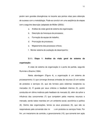 11




porém sem grandes divergências no tocante aos pontos vitais para obtenção

de sucesso com a metodologia. Pode-se concluir em uma seqüência de etapas

com a seguinte descrição (adaptado de Müller (2003)):

          a.   Análise da visão geral de sistema da organização;

          b.   Descrição da hierarquia de processos;

          c.   Formação da equipe de trabalho;

          d.   Priorização de processos;

          e.   Mapeamento dos processos críticos;

          f. Montar sistema de avaliação de desempenho;



          2.1.1. Etapa 1:     Análise da visão geral de sistema da

organização:

          A visão de sistema da organização é o ponto de partida, segundo

Rummler e Brache (1994).

          Nesta abordagem (Figura 4), a organização é um sistema de

processamento (1) que converge diversas entradas de recursos (2) em saídas

de produtos e serviços (3), que ela fornece para sistemas receptores ou

mercados (4). É guiada por seus critérios e feedback internos (5), porém

conduzida em última instância pelo feedback do mercado (6), além de sofrer a

influência dos concorrentes (7) que competem pelos mesmos recursos e

mercado, sendo todos inseridos em um ambiente social, econômico e político

(8). Dentro das organizações, temos os seus processos (9), que são os

responsáveis pela conversão dos insumos em produtos ou serviços finais. Por

fim, um mecanismo de controle, o gerenciamento (10), que somente tem ação
 