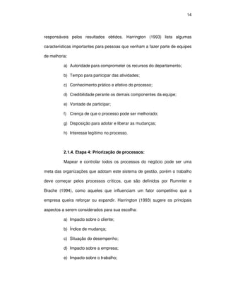 14




responsáveis pelos resultados obtidos. Harrington (1993) lista algumas

características importantes para pessoas que venham a fazer parte de equipes

de melhoria:

          a) Autoridade para comprometer os recursos do departamento;

          b) Tempo para participar das atividades;

          c) Conhecimento prático e efetivo do processo;

          d) Credibilidade perante os demais componentes da equipe;

          e) Vontade de participar;

          f) Crença de que o processo pode ser melhorado;

          g) Disposição para adotar e liberar as mudanças;

          h) Interesse legítimo no processo.



          2.1.4. Etapa 4: Priorização de processos:

          Mapear e controlar todos os processos do negócio pode ser uma

meta das organizações que adotam este sistema de gestão, porém o trabalho

deve começar pelos processos críticos, que são definidos por Rummler e

Brache (1994), como aqueles que influenciam um fator competitivo que a

empresa queira reforçar ou expandir. Harrington (1993) sugere os principais

aspectos a serem considerados para sua escolha:

          a) Impacto sobre o cliente;

          b) Índice de mudança;

          c) Situação do desempenho;

          d) Impacto sobre a empresa;

          e) Impacto sobre o trabalho;
 