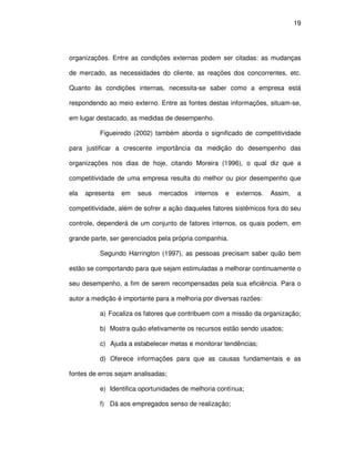 19




organizações. Entre as condições externas podem ser citadas: as mudanças

de mercado, as necessidades do cliente, as reações dos concorrentes, etc.

Quanto às condições internas, necessita-se saber como a empresa está

respondendo ao meio externo. Entre as fontes destas informações, situam-se,

em lugar destacado, as medidas de desempenho.

          Figueiredo (2002) também aborda o significado de competitividade

para justificar a crescente importância da medição do desempenho das

organizações nos dias de hoje, citando Moreira (1996), o qual diz que a

competitividade de uma empresa resulta do melhor ou pior desempenho que

ela   apresenta   em   seus   mercados    internos   e   externos.   Assim,    a

competitividade, além de sofrer a ação daqueles fatores sistêmicos fora do seu

controle, dependerá de um conjunto de fatores internos, os quais podem, em

grande parte, ser gerenciados pela própria companhia.

          Segundo Harrington (1997), as pessoas precisam saber quão bem

estão se comportando para que sejam estimuladas a melhorar continuamente o

seu desempenho, a fim de serem recompensadas pela sua eficiência. Para o

autor a medição é importante para a melhoria por diversas razões:

          a) Focaliza os fatores que contribuem com a missão da organização;

          b) Mostra quão efetivamente os recursos estão sendo usados;

          c) Ajuda a estabelecer metas e monitorar tendências;

          d) Oferece informações para que as causas fundamentais e as

fontes de erros sejam analisadas;

          e) Identifica oportunidades de melhoria contínua;

          f) Dá aos empregados senso de realização;
 