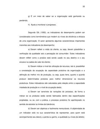 20




            g) É um meio de saber se a organização está ganhando ou

perdendo;

            h) Ajuda a monitorar o progresso.



            Segundo GIL (1992), os indicadores de desempenho podem ser

considerados como termômetros que medem os níveis de eficiência e eficácia

de uma organização. O autor apresenta algumas características importantes

inerentes aos indicadores de desempenho:

            a) Devem refletir a visão do cliente, ou seja, devem possibilitar a

verificação da qualidade sob a percepção do consumidor. Estes indicadores

devem refletir como o produto está sendo usado no seu destino e o seu

encaixe na cadeia de valor do cliente;

            b) Devem indicar o nível de utilização de recursos, isto é, possibilitar

a constatação da ocupação da capacidade produtiva da organização e a

definição do melhor mix de produção, ou seja, quais itens, quanto e quando

produzir determinados produtos para melhor dimensionar os recursos

produtivos. Estes indicadores são calculados pela relação entre a capacidade

instalada de produção e o nível de ocupação desta;

            c) Devem ser sensíveis às variações do processo, de forma a

indicar se os produtos estão sendo fabricados dentro das especificações

projetadas, ou se, com a prática, o processo produtivo foi aperfeiçoado no

sentido de estreitar os limites de tolerância;

            d) Devem ser objetivos e facilmente mensuráveis. A objetividade de

um indicador está na sua característica de representar, para quem está

acompanhando seu desvio, a perda ou ganho, a qualidade ou níveis de defeito;
 