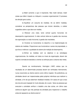 22




          a) Medir somente o que é importante. Não medir demais; medir

coisas que dêem impacto ou indiquem o sucesso organizacional. O processo

de aferição gera custos;

          b) Equilibrar um conjunto de medidas. Ao se definir medidas,

considerar as perspectivas das pessoas que tomam decisões, e coletar

sugestões sobre o que deve ser medido;

          c) Oferecer uma visão, tanto vertical quanto horizontal, do

desempenho organizacional. A visão vertical refere-se à gestão dos recursos

da organização e a visão horizontal, à gestão dos resultados;

          d) Envolver os funcionários no desenho e na implementação do

sistema de medidas. Proporcionar aos funcionários o senso de propriedade, o

que leva a melhorar a qualidade do sistema de medição de desempenho;

          e) Alinhar   as   medidas   com   os   objetivos   e   as   estratégias

organizacionais. As medidas, em todos os níveis da organização, devem dar

suporte à tomada de decisões e orientar os esforços para o alcance das metas.



          Quanto ao monitoramento, Harrington (1997) coloca que os

resultados de um determinado processo devem ser verificados internamente,

nunca recorrendo ao cliente externo como último inspetor. De preferência, as

atividades devem ser inspecionadas pelos próprios indivíduos que realizam a

atividade, a fim de que obtenham feedback imediato. Em casos em que a taxa

de erros de auto-inspeção for muito elevada, diz o autor, “deixe as pessoas que

executam a atividade verificar o trabalho uma das outras, em último caso

solicita-se alguém que não participe da atividade para inspecionar o trabalho

antes de repassá-lo ao cliente externo”.
 
