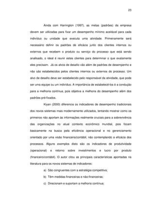 23




          Ainda com Harrington (1997), as metas (padrões) da empresa

devem ser utilizadas para fixar um desempenho mínimo aceitável para cada

indivíduo ou unidade que executa uma atividade. Primeiramente será

necessário definir os padrões de eficácia junto dos clientes internos ou

externos que recebem o produto ou serviço do processo que está sendo

analisado, o ideal é reunir estes clientes para determinar o que exatamente

eles precisam. Já os alvos de desafio vão além de padrões de desempenho e

não são estabelecidos pelos clientes internos ou externos do processo. Um

alvo de desafio deve ser estabelecido pelo responsável da atividade, que pode

ser uma equipe ou um indivíduo. A importância de estabelecê-los é a condução

para a melhoria contínua, pois objetiva a melhoria do desempenho além dos

padrões pré-fixados.

          Kiyan (2000) diferencia os indicadores de desempenho tradicionais

dos novos sistemas mais modernamente utilizados, tentando mostrar como os

primeiros não aportam às informações realmente cruciais para a sobrevivência

das organizações no atual contexto econômico mundial, pois focam

basicamente na busca pela eficiência operacional e no gerenciamento

orientado por uma visão financeira/contábil, não contemplando a eficácia dos

processos. Alguns exemplos disto são os indicadores de produtividade

(operacional)   e   retorno   sobre   investimentos   e   lucro   por   produto

(financeiro/contábil). O autor citou as principais características apontadas na

literatura para os novos sistemas de indicadores:

          a) São congruentes com a estratégia competitiva;

          b) Têm medidas financeiras e não-financeiras;

          c) Direcionam e suportam a melhoria contínua;
 