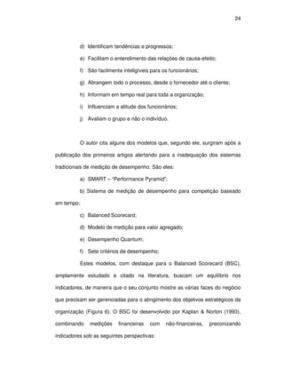 24




          d) Identificam tendências e progressos;

          e) Facilitam o entendimento das relações de causa-efeito;

          f) São facilmente inteligíveis para os funcionários;

          g) Abrangem todo o processo, desde o fornecedor até o cliente;

          h) Informam em tempo real para toda a organização;

          i) Influenciam a atitude dos funcionários;

          j) Avaliam o grupo e não o indivíduo.



          O autor cita alguns dos modelos que, segundo ele, surgiram após a

publicação dos primeiros artigos alertando para a inadequação dos sistemas

tradicionais de medição de desempenho. São eles:

          a) SMART – “Performance Pyramid”;

          b) Sistema de medição de desempenho para competição baseado

em tempo;

          c) Balanced Scorecard;

          d) Modelo de medição para valor agregado;

          e) Desempenho Quantum;

          f) Sete critérios de desempenho;

          Estes modelos, com destaque para o Balanced Scorecard (BSC),

amplamente estudado e citado na literatura, buscam um equilíbrio nos

indicadores, de maneira que o seu conjunto mostre as várias faces do negócio

que precisam ser gerenciadas para o atingimento dos objetivos estratégicos da

organização (Figura 6). O BSC foi desenvolvido por Kaplan & Norton (1993),

combinando    medições    financeiras   com    não-financeiras,   preconizando

indicadores sob as seguintes perspectivas:
 