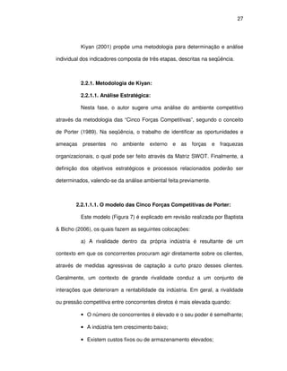 27




          Kiyan (2001) propõe uma metodologia para determinação e análise

individual dos indicadores composta de três etapas, descritas na seqüência.



          2.2.1. Metodologia de Kiyan:

          2.2.1.1. Análise Estratégica:

          Nesta fase, o autor sugere uma análise do ambiente competitivo

através da metodologia das “Cinco Forças Competitivas”, segundo o conceito

de Porter (1989). Na seqüência, o trabalho de identificar as oportunidades e

ameaças    presentes   no   ambiente   externo   e   as   forças   e   fraquezas

organizacionais, o qual pode ser feito através da Matriz SWOT. Finalmente, a

definição dos objetivos estratégicos e processos relacionados poderão ser

determinados, valendo-se da análise ambiental feita previamente.



        2.2.1.1.1. O modelo das Cinco Forças Competitivas de Porter:

          Este modelo (Figura 7) é explicado em revisão realizada por Baptista

& Bicho (2006), os quais fazem as seguintes colocações:

          a) A rivalidade dentro da própria indústria é resultante de um

contexto em que os concorrentes procuram agir diretamente sobre os clientes,

através de medidas agressivas de captação a curto prazo desses clientes.

Geralmente, um contexto de grande rivalidade conduz a um conjunto de

interações que deterioram a rentabilidade da indústria. Em geral, a rivalidade

ou pressão competitiva entre concorrentes diretos é mais elevada quando:

          • O número de concorrentes é elevado e o seu poder é semelhante;

          • A indústria tem crescimento baixo;

          • Existem custos fixos ou de armazenamento elevados;
 