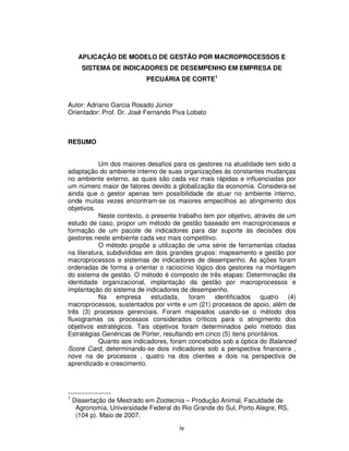 APLICAÇÃO DE MODELO DE GESTÃO POR MACROPROCESSOS E
    SISTEMA DE INDICADORES DE DESEMPENHO EM EMPRESA DE
                           PECUÁRIA DE CORTE1



Autor: Adriano Garcia Rosado Júnior
Orientador: Prof. Dr. José Fernando Piva Lobato



RESUMO


            Um dos maiores desafios para os gestores na atualidade tem sido a
adaptação do ambiente interno de suas organizações às constantes mudanças
no ambiente externo, as quais são cada vez mais rápidas e influenciadas por
um número maior de fatores devido a globalização da economia. Considera-se
ainda que o gestor apenas tem possibilidade de atuar no ambiente interno,
onde muitas vezes encontram-se os maiores empecilhos ao atingimento dos
objetivos.
            Neste contexto, o presente trabalho tem por objetivo, através de um
estudo de caso, propor um método de gestão baseado em macroprocessos e
formação de um pacote de indicadores para dar suporte às decisões dos
gestores neste ambiente cada vez mais competitivo.
            O método propõe a utilização de uma série de ferramentas citadas
na literatura, subdivididas em dois grandes grupos: mapeamento e gestão por
macroprocessos e sistemas de indicadores de desempenho. As ações foram
ordenadas de forma a orientar o raciocínio lógico dos gestores na montagem
do sistema de gestão. O método é composto de três etapas: Determinação da
identidade organizacional, implantação da gestão por macroprocessos e
implantação do sistema de indicadores de desempenho.
            Na empresa        estudada, foram      identificados quatro (4)
macroprocessos, sustentados por vinte e um (21) processos de apoio, além de
três (3) processos gerenciais. Foram mapeados usando-se o método dos
fluxogramas os processos considerados críticos para o atingimento dos
objetivos estratégicos. Tais objetivos foram determinados pelo método das
Estratégias Genéricas de Porter, resultando em cinco (5) itens prioritários.
            Quanto aos indicadores, foram concebidos sob a óptica do Balanced
Score Card, determinando-se dois indicadores sob a perspectiva financeira ,
nove na de processos , quatro na dos clientes e dois na perspectiva de
aprendizado e crescimento.



--------------------
1
  Dissertação de Mestrado em Zootecnia – Produção Animal, Faculdade de
    Agronomia, Universidade Federal do Rio Grande do Sul, Porto Alegre, RS,
    (104 p). Maio de 2007.

                                      iv
 