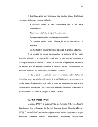 29




            c) Quanto ao poder de negociação dos clientes, alguns dos fatores

que agem de forma a incrementá-lo são:

            • A indústria cliente é mais concentrada que a dos seus

              fornecedores;

            • As compras são feitas em grandes volumes;

            • Os produtos adquiridos têm baixa diferenciação;

            • Os clientes detêm muita informação sobre alternativas de

              mercado;

            • Os clientes têm alta sensibilidade ao preço do produto adquirido.

            d) A entrada de novos concorrentes na indústria irá ter efeito

imediato, diminuindo a procura disponível para os concorrentes instalados e

conseqüentemente aumentando o nível de rivalidade. Os principais elementos

de entrada são os fatores: acessível e imitável, devido à inexistência de

barreiras à entrada e a atratividade presente ou esperada.

            e) Os produtos substitutos exercem pressão sobre todas as

indústrias, o que constitui uma limitação à rentabilidade tanto no curto como no

médio prazo. Sendo assim, uma maior pressão de substitutos conduz a uma

diminuição da atratividade da indústria. Os principais elementos de entrada de

substitutos são as novas tecnologias e novos conceitos.



            2.2.1.1.2. Análise SWOT:

            A análise SWOT foi desenvolvida por Kenneth Andrews e Roland

Christensen, dois professores da Harvard Business School (Baptista & Bicho -

2006). O termo SWOT resulta da conjugação das iniciais das palavras anglo-

saxônicas     Strengths   (forças),   Weaknesses    (fraquezas),   Opportunities
 