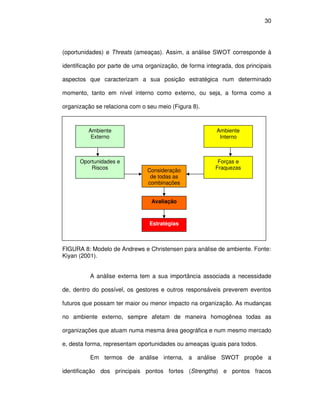 30




(oportunidades) e Threats (ameaças). Assim, a análise SWOT corresponde à

identificação por parte de uma organização, de forma integrada, dos principais

aspectos que caracterizam a sua posição estratégica num determinado

momento, tanto em nível interno como externo, ou seja, a forma como a

organização se relaciona com o seu meio (Figura 8).



         Ambiente                                        Ambiente
          Externo                                         Interno



      Oportunidades e                                     Forças e
          Riscos               Consideração              Fraquezas
                                de todas as
                               combinações


                                 Avaliação



                                Estratégias



FIGURA 8: Modelo de Andrews e Christensen para análise de ambiente. Fonte:
Kiyan (2001).


          A análise externa tem a sua importância associada a necessidade

de, dentro do possível, os gestores e outros responsáveis preverem eventos

futuros que possam ter maior ou menor impacto na organização. As mudanças

no ambiente externo, sempre afetam de maneira homogênea todas as

organizações que atuam numa mesma área geográfica e num mesmo mercado

e, desta forma, representam oportunidades ou ameaças iguais para todos.

          Em termos de análise interna, a análise SWOT propõe a

identificação dos principais pontos fortes (Strengths) e pontos fracos
 