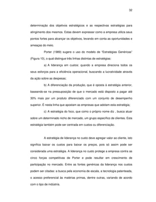 32




determinação dos objetivos estratégicos e as respectivas estratégias para

atingimento dos mesmos. Estas devem expressar como a empresa utiliza seus

pontos fortes para alcançar os objetivos, levando em conta as oportunidades e

ameaças do meio.

           Porter (1989) sugere o uso do modelo de “Estratégias Genéricas”

(Figura 10), o qual distingue três linhas distintas de estratégias:

           a) A liderança em custos: quando a empresa direciona todos os

seus esforços para a eficiência operacional, buscando a lucratividade através

da ação sobre as despesas;

           b) A diferenciação da produção, que é oposta à estratégia anterior,

baseando-se na pressuposição de que o mercado está disposto a pagar até

30% mais por um produto diferenciado com um conjunto de desempenho

superior. É nesta linha que apostam as empresas que adotam esta estratégia;

           c) A estratégia do foco, que como o próprio nome diz , busca atuar

sobre um determinado nicho de mercado, um grupo específico de clientes. Esta

estratégia também pode ser centrada em custos ou diferenciação.



           A estratégia de liderança no custo deve agregar valor ao cliente, isto

significa baixar os custos para baixar os preços, pois só assim pode ser

considerada uma estratégia. A liderança no custo protege a empresa contra as

cinco forças competitivas de Porter e pode resultar em crescimento de

participação no mercado. Entre as fontes genéricas da liderança nos custos

podem ser citadas: a busca pela economia de escala, a tecnologia patenteada,

o acesso preferencial às matérias primas, dentre outras, variando de acordo

com o tipo de indústria.
 