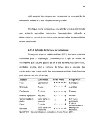 34




            c) O aumento das margens sem necessidade de uma posição de

baixo custo, embora os custos não possam ser ignorados.



            O enfoque é uma estratégia que visa atender um alvo determinado

num    ambiente    competitivo    determinado   (segmento-alvo),   utilizando    a

diferenciação ou os custos mais baixos para atender melhor às necessidades

do alvo selecionado.



            2.2.1.2. Definição do Conjunto de Indicadores:

            Na segunda etapa do modelo de Kiyan (2001), lista-se os possíveis

indicadores para a organização, considerando-se o tipo de análise de

desempenho que o usuário gostaria de ter: o foco da mensuração (processos,

atividades, produto, etc.) e horizonte de tempo para a obtenção das

mensurações, para o qual o autor lista algumas características dos indicadores

para orientar a escolha (Quadro 4).

Aspecto                Curto Prazo       Médio Prazo         Longo Prazo
Foco                   Operacional                           Estratégico

Orientada              A ação                                A análise

Freqüência             Contínua                              Esparsa

Nível de agregação     Pequeno                               Grande
Concentração de        Maior parte no                     Em vários
dados                  processo                           processos
                                                          Explorar
Papel              Controlar
                                                          relacionamentos
                   Maior parte não-                       Maior parte
Natureza
                   financeira                             financeira
QUADRO 4 : Características dos indicadores. Fonte: Kiyan –2001.
 