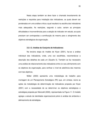 35




          Nesta etapa também se deve fazer o chamado levantamento de

restrições e requisitos para instalação dos indicadores, os quais devem ser

ponderados em uma análise crítica a qual resultará na escolha dos indicadores

mais adequados. As restrições, segundo o autor, seriam as principais

dificuldades e inconveniências para a adoção do indicador em estudo, as quais

precisam ser contrapostas a contribuição do mesmo para o atingimento dos

objetivos estratégicos da organização.



          2.2.1.3. Análise do Conjunto de Indicadores:

          Na terceira etapa do modelo de Kiyan (2001), faz-se a análise

individual dos indicadores, onde, uma vez escolhidos, recomenda-se a

descrição dos detalhes de cada um (Quadro 5). Também se faz necessário

uma análise de relacionamento dos indicadores entre si e seu alinhamento com

os objetivos da organização, para verificar o nível de aderência dos mesmos

com tais objetivos.

          Müller (2003) apresenta uma metodologia de trabalho para

montagem de um Planejamento Estratégico (PE) que, em síntese, reúne as

ações da metodologia de determinação de indicadores proposta por Kiyan

(2001) com a necessidade de se determinar os objetivos estratégicos e

estratégias proposta por Marccelli (2000), representada na Figura 11. O modelo

agrega o estudo da identidade organizacional prévio à análise de ambiente e

delineamento de estratégias.
 