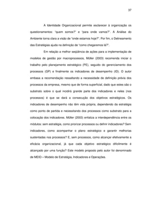 37




          A Identidade Organizacional permite esclarecer à organização os

questionamentos: “quem somos?” e “para onde vamos?”. A Análise do

Ambiente torna clara a visão de “onde estamos hoje?”. Por fim, o Delineamento

das Estratégias ajuda na definição de “como chegaremos lá?”.

          Em relação a melhor seqüência de ações para a implementação de

modelos de gestão por macroprocessos, Müller (2003) recomenda iniciar o

trabalho pelo planejamento estratégico (PE), seguido do gerenciamento dos

processos (GP) e finalmente os indicadores de desempenho (ID). O autor

embasa a recomendação ressaltando a necessidade de definição prévia dos

processos da empresa, mesmo que de forma superficial, dado que estes são o

substrato sobre o qual incidirá grande parte dos indicadores e neles (nos

processos) é que se dará a consecução dos objetivos estratégicos. Os

indicadores de desempenho não têm vida própria, dependendo da estratégia

como ponto de partida e necessitando dos processos como substrato para a

colocação dos indicadores. Müller (2003) enfatiza a interdependência entre os

módulos: sem estratégia, como priorizar processos ou definir indicadores? Sem

indicadores, como acompanhar o plano estratégico e garantir melhorias

sustentadas nos processos? E, sem processos, como alcançar efetivamente a

eficácia organizacional, já que cada objetivo estratégico dificilmente é

alcançado por uma função? Este modelo proposto pelo autor foi denominado

de MEIO – Modelo de Estratégia, Indicadores e Operações.
 