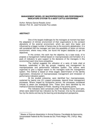 MANAGEMENT MODEL BY MACROPROCESSES AND PERFORMANCE
       INDICATORS SYSTEM TO A BEEF CATTLE ENTERPRISE1

Author: Adriano Garcia Rosado Júnior
Adviser: Prof. Dr. José Fernando Piva Lobato



ABSTRACT


            One of the largest challenges for the managers at moment has been
the adaptation of intrinsic environment of their organizations to the constant
alterations of the external environment, which are each time faster and
influenced by a bigger number of factors due to the economic globalization. It is
still considered that the manager just have the possibility of action at intrinsic
environment, where many times, are found the largers obstacles to get the
objectives.
            In this context, this work has the objective, by a case study, of to
propose a management method based on macroprocesses and formation of a
pack of indicators to give support to the decisions of the managers in this
environment each time more competitive.
            The method suggests the utilization of a serie of tools cited at
literature, subdivided in two big groups: mapping and management by
macroprocesses and performance indicators system. The actions were
organized to give a logical reason to the managers build the management
system. The method is based on three stages: determination of the identity
organization, introduction of macroprocesses management and introdution of
performance indicators system.
            At the studied enterprise, were identified four macroprocesses,
sustained by twenty one (21) support processes, beyond three management
processes. Where maped by fluxograms tecnics, the processes considered
criticals to obtain the strategicals aims. These aims were identified by the
method of General Strategies of Porter, resulting in five priority points.
            The indicators were conceived under the Balance Score Card optic,
where were determined two indicators by the financial, nine by the processes,
four by the clients and two by the learning and development perspective.




--------------------
1
  Master of Science dissertation in Animal Science, Faculdade de Agronomia,
Universidade Federal do Rio Grande do Sul, Porto Alegre, RS, (104 p). May,
2007.

                                        v
 