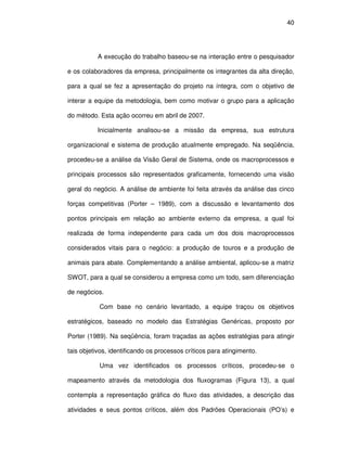 40




           A execução do trabalho baseou-se na interação entre o pesquisador

e os colaboradores da empresa, principalmente os integrantes da alta direção,

para a qual se fez a apresentação do projeto na íntegra, com o objetivo de

interar a equipe da metodologia, bem como motivar o grupo para a aplicação

do método. Esta ação ocorreu em abril de 2007.

           Inicialmente analisou-se a missão da empresa, sua estrutura

organizacional e sistema de produção atualmente empregado. Na seqüência,

procedeu-se a análise da Visão Geral de Sistema, onde os macroprocessos e

principais processos são representados graficamente, fornecendo uma visão

geral do negócio. A análise de ambiente foi feita através da análise das cinco

forças competitivas (Porter – 1989), com a discussão e levantamento dos

pontos principais em relação ao ambiente externo da empresa, a qual foi

realizada de forma independente para cada um dos dois macroprocessos

considerados vitais para o negócio: a produção de touros e a produção de

animais para abate. Complementando a análise ambiental, aplicou-se a matriz

SWOT, para a qual se considerou a empresa como um todo, sem diferenciação

de negócios.

           Com base no cenário levantado, a equipe traçou os objetivos

estratégicos, baseado no modelo das Estratégias Genéricas, proposto por

Porter (1989). Na seqüência, foram traçadas as ações estratégias para atingir

tais objetivos, identificando os processos críticos para atingimento.

           Uma vez identificados os processos críticos, procedeu-se o

mapeamento através da metodologia dos fluxogramas (Figura 13), a qual

contempla a representação gráfica do fluxo das atividades, a descrição das

atividades e seus pontos críticos, além dos Padrões Operacionais (PO’s) e
 