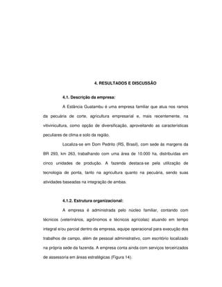 43




                            4. RESULTADOS E DISCUSSÃO


          4.1. Descrição da empresa:

          A Estância Guatambu é uma empresa familiar que atua nos ramos

da pecuária de corte, agricultura empresarial e, mais recentemente, na

vitivinicultura, como opção de diversificação, aproveitando as características

peculiares de clima e solo da região.

          Localiza-se em Dom Pedrito (RS, Brasil), com sede às margens da

BR 293, km 263, trabalhando com uma área de 10.000 ha, distribuídas em

cinco unidades de produção. A fazenda destaca-se pela utilização de

tecnologia de ponta, tanto na agricultura quanto na pecuária, sendo suas

atividades baseadas na integração de ambas.



          4.1.2. Estrutura organizacional:

          A empresa é administrada pelo núcleo familiar, contando com

técnicos (veterinários, agrônomos e técnicos agrícolas) atuando em tempo

integral e/ou parcial dentro da empresa, equipe operacional para execução dos

trabalhos de campo, além de pessoal administrativo, com escritório localizado

na própria sede da fazenda. A empresa conta ainda com serviços terceirizados

de assessoria em áreas estratégicas (Figura 14).
 