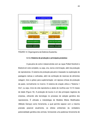 44




FIGURA 14: Organograma da Estância Guatambu


           4.1.3. Sistema de produção e principais produtos:


           A pecuária de corte é desenvolvida com as raças Polled Hereford e

Braford em ciclo completo, ou seja, cria, recria e terminação, além da produção

de reprodutores. O sistema de produção pecuário é baseado na exploração de

pastagens nativas e cultivadas, além da confecção de reservas de alimentos

(silagem, feno e grãos) para suplementação em épocas críticas de produção

de pasto, normalmente no inverno. O sistema de criação utiliza o "Sistema 1

Ano", ou seja, início da vida reprodutiva e abate de novilhos aos 13-15 meses

de idade (Figura 16). A produção de touros é um dos principais negócios da

empresa, utilizando alta tecnologia no processo de seleção genética dos

reprodutores. É utilizada a metodologia de Modelos Mistos Modificados

(Método Gensys) como ferramenta, a qual permite separar com a máxima

precisão   possível   atualmente,   os   efeitos   ambientais   da   verdadeira

potencialidade genética dos animais, fornecendo uma poderosa ferramenta de
 