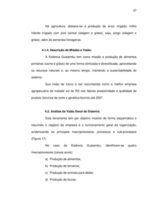 47




           Na agricultura, destaca-se a produção de arroz irrigado, milho

híbrido irrigado com pivô central (silagem e grãos), soja, sorgo (silagem e

grãos), além de sementes forrageiras.


        4.1.4. Descrição da Missão e Visão:

           A Estância Guatambu tem como missão a produção de alimentos

primários (carne e grãos) de uma forma otimizada e diversificada, aproveitando

os recursos naturais e, ao mesmo tempo, mantendo a sustentabilidade do

sistema.

           Sua visão de futuro é ser reconhecida como a melhor empresa

agropecuária da metade sul do RS nos fatores produtividade e qualidade de

produto (bovinos de corte e genética bovina) até 2007



           4.2. Análise da Visão Geral de Sistema:

           Esta ferramenta tem por objetivo mostrar de forma esquemática e

resumida o negócio da empresa e o funcionamento geral da organização,

evidenciando os principais macroprocessos, processos e sub-processos

(Figura 17).

           No   caso    da   Estância    Guatambu,      identificam-se   quatro

macroprocessos (caixas azuis):

           a) Produção de alimentos;

           b) Produção de terneiros;

           c) Produção de animais para abate;

           d) Produção de touros.
 