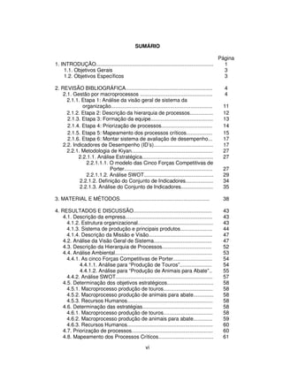 SUMÁRIO

                                                                                                 Página
1. INTRODUÇÃO.................................................................................     1
    1.1. Objetivos Gerais                                                                          3
    1.2. Objetivos Específicos                                                                     3

2. REVISÃO BIBLIOGRÁFICA............................................................               4
    2.1. Gestão por macroprocessos ..................................................              4
      2.1.1. Etapa 1: Análise da visão geral de sistema da
             organização......................................................................    11
      2.1.2. Etapa 2: Descrição da hierarquia de processos................                        12
      2.1.3. Etapa 3: Formação da equipe...........................................               13
      2.1.4. Etapa 4: Priorização de processos...................................                 14
      2.1.5. Etapa 5: Mapeamento dos processos críticos..................                         15
      2.1.6. Etapa 6: Montar sistema de avaliação de desempenho...                                17
    2.2. Indicadores de Desempenho (ID’s).........................................                17
      2.2.1. Metodologia de Kiyan........................................................         27
           2.2.1.1. Análise Estratégica.................................................          27
               2.2.1.1.1. O modelo das Cinco Forças Competitivas de
                          Porter.............................................................     27
               2.2.1.1.2. Análise SWOT................................................            29
            2.2.1.2. Definição do Conjunto de Indicadores...................                      34
            2.2.1.3. Análise do Conjunto de Indicadores......................                     35

3. MATERIAL E MÉTODOS..............................................................               38

4. RESULTADOS E DISCUSSÃO......................................................                   43
    4.1. Descrição da empresa............................................................         43
      4.1.2. Estrutura organizacional....................................................         43
      4.1.3. Sistema de produção e principais produtos......................                      44
      4.1.4. Descrição da Missão e Visão............................................              47
    4.2. Análise da Visão Geral de Sistema........................................                47
    4.3. Descrição da Hierarquia de Processos..................................                   52
    4.4. Análise Ambiental...................................................................     53
      4.4.1. As cinco Forças Competitivas de Porter...........................                    54
            4.4.1.1. Análise para “Produção de Touros”......................                      54
            4.4.1.2. Análise para “Produção de Animais para Abate”..                              55
      4.4.2. Análise SWOT...................................................................      57
    4.5. Determinação dos objetivos estratégicos................................                  58
      4.5.1. Macroprocesso produção de touros..................................                   58
      4.5.2. Macroprocesso produção de animais para abate..............                           58
      4.5.3. Recursos Humanos...........................................................          58
    4.6. Determinação das estratégias................................................             58
      4.6.1. Macroprocesso produção de touros..................................                   58
      4.6.2. Macroprocesso produção de animais para abate.............                            59
      4.6.3. Recursos Humanos...........................................................          60
    4.7. Priorização de processos........................................................         60
    4.8. Mapeamento dos Processos Críticos......................................                  61

                                                     vi
 
