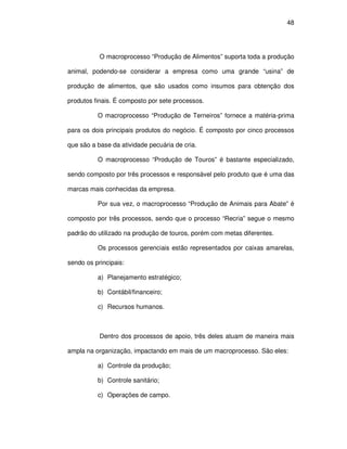 48




           O macroprocesso “Produção de Alimentos” suporta toda a produção

animal, podendo-se considerar a empresa como uma grande “usina” de

produção de alimentos, que são usados como insumos para obtenção dos

produtos finais. É composto por sete processos.

          O macroprocesso “Produção de Terneiros” fornece a matéria-prima

para os dois principais produtos do negócio. É composto por cinco processos

que são a base da atividade pecuária de cria.

          O macroprocesso “Produção de Touros” é bastante especializado,

sendo composto por três processos e responsável pelo produto que é uma das

marcas mais conhecidas da empresa.

          Por sua vez, o macroprocesso “Produção de Animais para Abate” é

composto por três processos, sendo que o processo “Recria” segue o mesmo

padrão do utilizado na produção de touros, porém com metas diferentes.

          Os processos gerenciais estão representados por caixas amarelas,

sendo os principais:

          a) Planejamento estratégico;

          b) Contábil/financeiro;

          c) Recursos humanos.



           Dentro dos processos de apoio, três deles atuam de maneira mais

ampla na organização, impactando em mais de um macroprocesso. São eles:

          a) Controle da produção;

          b) Controle sanitário;

          c) Operações de campo.
 