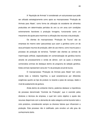 49




          A “Aquisição de Animais” é considerado um sub-processo que pode

ser utilizado estrategicamente como apoio ao macroprocesso “Produção de

Animais para Abate”, como forma de utilização do excedente de alimentos

produzidos em determinados períodos do ano ou em anos com condições

extremamente favoráveis à produção forrageira, funcionando como um

mecanismo de ajuste para maximizar a utilização dos recursos e da produção.

          Os clientes do macroprocesso “Produção de Touros” são as

empresas do mesmo setor (pecuaristas) que usam a genética como um de

seus principais insumos de produção, além do uso interno, como insumo para o

processo de produção de terneiros. Também são clientes as centrais de

inseminação artificial, especializadas em comercialização de genética bovina

através do processamento e venda de sêmen, com as quais a empresa

comercializa animais de destaque dentro do programa de seleção genética.

Estes animais representam cerca de 1% da produção anual de touros.

          O macroprocesso “Produção de Animais para Abate” tem como

cliente toda a indústria frigorífica, a qual caracteriza-se por diferentes

exigências quanto ao tipo de produto no tocante a peso de carcaça, idade e

nível de acabamento de gordura.

          Ainda dentro do ambiente interno, podemos destacar a importância

do processo denominado “Controle da Produção”, que é exercido pelos

diretores e técnicos da empresa, o qual tem como objetivo o ajuste dos

recursos disponíveis com a demanda de cada categoria animal durante todo o

ciclo produtivo, considerando sempre os diversos fatores que influenciam a

produção. Este processo não é codificado, pois envolve um alto grau de

conhecimento tácito.
 