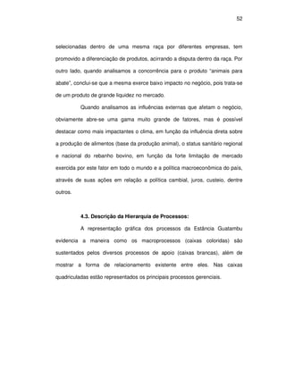 52




selecionadas dentro de uma mesma raça por diferentes empresas, tem

promovido a diferenciação de produtos, acirrando a disputa dentro da raça. Por

outro lado, quando analisamos a concorrência para o produto “animais para

abate”, conclui-se que a mesma exerce baixo impacto no negócio, pois trata-se

de um produto de grande liquidez no mercado.

          Quando analisamos as influências externas que afetam o negócio,

obviamente abre-se uma gama muito grande de fatores, mas é possível

destacar como mais impactantes o clima, em função da influência direta sobre

a produção de alimentos (base da produção animal), o status sanitário regional

e nacional do rebanho bovino, em função da forte limitação de mercado

exercida por este fator em todo o mundo e a política macroeconômica do país,

através de suas ações em relação a política cambial, juros, custeio, dentre

outros.



          4.3. Descrição da Hierarquia de Processos:

          A representação gráfica dos processos da Estância Guatambu

evidencia a maneira como os macroprocessos (caixas coloridas) são

sustentados pelos diversos processos de apoio (caixas brancas), além de

mostrar a forma de relacionamento existente entre eles. Nas caixas

quadriculadas estão representados os principais processos gerenciais.
 