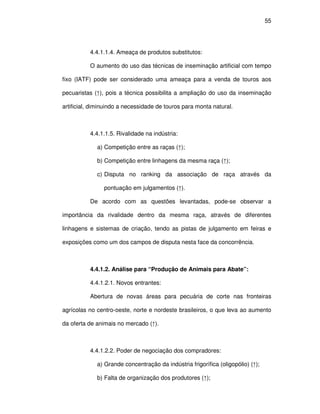 55




          4.4.1.1.4. Ameaça de produtos substitutos:

          O aumento do uso das técnicas de inseminação artificial com tempo

fixo (IATF) pode ser considerado uma ameaça para a venda de touros aos

pecuaristas (↑), pois a técnica possibilita a ampliação do uso da inseminação

artificial, diminuindo a necessidade de touros para monta natural.



          4.4.1.1.5. Rivalidade na indústria:

             a) Competição entre as raças (↑);

             b) Competição entre linhagens da mesma raça (↑);

             c) Disputa no ranking da associação de raça através da

                pontuação em julgamentos (↑).

          De acordo com as questões levantadas, pode-se observar a

importância da rivalidade dentro da mesma raça, através de diferentes

linhagens e sistemas de criação, tendo as pistas de julgamento em feiras e

exposições como um dos campos de disputa nesta face da concorrência.



          4.4.1.2. Análise para “Produção de Animais para Abate”:

          4.4.1.2.1. Novos entrantes:

          Abertura de novas áreas para pecuária de corte nas fronteiras

agrícolas no centro-oeste, norte e nordeste brasileiros, o que leva ao aumento

da oferta de animais no mercado (↑).



          4.4.1.2.2. Poder de negociação dos compradores:

             a) Grande concentração da indústria frigorífica (oligopólio) (↑);

             b) Falta de organização dos produtores (↑);
 