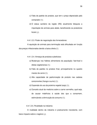 56




             c) Falta de padrão do produto, que tem o preço depreciado pelo

                comprador (↑);

             d) O status sanitário da região (RS) atualmente bloqueia a

                importação de animais para abate, beneficiando os produtores

                locais (↓).



          4.4.1.2.3. Poder de negociação dos fornecedores:

          A aquisição de animais para terminação está dificultada em função

dos preços inflacionados devido a baixa oferta (↑).



          4.4.1.2.4. Ameaça de produtos substitutos:

             a) Mudanças nos hábitos alimentares da população: fast-food e

                dietas vegetarianas (↑);

             b) Falta de padrão no produto final, principalmente no quesito

                maciez da carne (↑);

             c) Alta capacidade de padronização de produto nas cadeias

                concorrentes (frango e suíno) (↑);

             d) Expansão do uso da proteína vegetal (soja) (↑);

             e) Conceito atual da medicina sobre a carne vermelha, qual seja,

                de causar malefícios à saúde dos que a consomem,

                estimulando a diminuição do consumo (↑);



         4.4.1.2.5. Rivalidade na indústria:

          A rivalidade dentro da indústria é praticamente inexistente, com

baixo impacto sobre o negócio (↓).
 