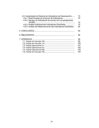 4.9. Implantação do Sistema de Indicadores de Desempenho......                                  73
      4.9.1. Determinação do Conjunto de Indicadores.......................                         73
      4.9.2. Agrupar os indicadores de acordo com as perspectivas
             do BSC..............................................................................   74
      4.9.3. Análise Individual dos Indicadores Escolhidos..................                        75
      4.9.4. Análise de Relacionamento dos Indicadores Escolhidos..                                 92

5. CONCLUSÕES...............................................................................        94

6. BIBLIOGRAFIA................................................................................     96

7. APÊNDICES....................................................................................     99
    7.1. Padrão de Instrução 103.................................................................    99
    7.2. Padrão de Instrução 114.................................................................   100
    7.3. Padrão Operacional 211.................................................................    101
    7.4. Padrão Operacional 212.................................................................    102
    7.5. Padrão Operacional 208.................................................................    103
    7.6. Padrão de Instrução 106.................................................................   104




                                                       vii
 