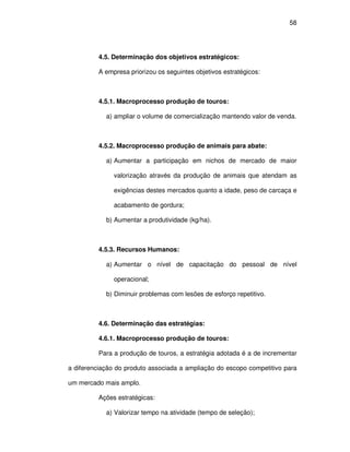 58




         4.5. Determinação dos objetivos estratégicos:

         A empresa priorizou os seguintes objetivos estratégicos:



         4.5.1. Macroprocesso produção de touros:

            a) ampliar o volume de comercialização mantendo valor de venda.



         4.5.2. Macroprocesso produção de animais para abate:

            a) Aumentar a participação em nichos de mercado de maior

               valorização através da produção de animais que atendam as

               exigências destes mercados quanto a idade, peso de carcaça e

               acabamento de gordura;

            b) Aumentar a produtividade (kg/ha).



         4.5.3. Recursos Humanos:

            a) Aumentar o nível de capacitação do pessoal de nível

               operacional;

            b) Diminuir problemas com lesões de esforço repetitivo.



         4.6. Determinação das estratégias:

         4.6.1. Macroprocesso produção de touros:

         Para a produção de touros, a estratégia adotada é a de incrementar

a diferenciação do produto associada a ampliação do escopo competitivo para

um mercado mais amplo.

         Ações estratégicas:

            a) Valorizar tempo na atividade (tempo de seleção);
 