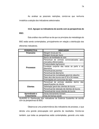 74




          Ao analisar as possíveis restrições, conclui-se que nenhuma

inviabiliza a adoção dos indicadores selecionados.



          4.9.2. Agrupar os indicadores de acordo com as perspectivas do

BSC:

          Esta análise visa certificar-se de que os princípios da metodologia do

BSC estão sendo contemplados, principalmente em relação a distribuição dos

diferentes indicadores.

       PERSPECTIVA                             INDICADOR
         Financeira         Margem bruta por ha
                            Margem bruta por touro
                            Banco de fertilidade do solo
                            Percentual de animais comercializados para
                            mercados diferenciados
                            Produtividade (kg/ha/ano)
                            Condição corporal das vacas ao parto e ao
       Processos
                            desmame
                            Percentual de prenhez
                            Percentual de desmame
                            Percentual de mortalidade geral do rebanho
                            Peso alvo dos touros aos 6,18 e 24 meses
                            Premiações em concursos da raça
                            Percentual de animais abatidos dentro das
                            especificações do cliente
        Clientes            Satisfação geral dos clientes de touros
                            Percentual de retenção de clientes de touros
                            Percentual de novos clientes de touros
     Aprendizado e          Horas treinamento homem
      Crescimento           Dias de licença saúde
QUADRO 9: Distribuição dos indicadores da Estância Guatambu de acordo
com as perspectivas do BSC.


          Observa-se uma predominância dos indicadores de processo, o que

denota uma grande preocupação com garantia de resultados. Conclui-se

também, que todas as perspectivas estão contempladas, gerando uma visão
 