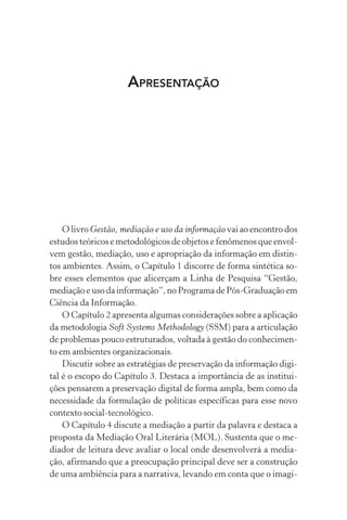 APRESENTAÇÃO
O livro Gestão, mediação e uso da informação vai ao encontro dos
estudos teóricos e metodológicos de objetos e fenômenos que envol-
vem gestão, mediação, uso e apropriação da informação em distin-
tos ambientes. Assim, o Capítulo 1 discorre de forma sintética so-
bre esses elementos que alicerçam a Linha de Pesquisa “Gestão,
mediação e uso da informação”, no Programa de Pós-Graduação em
Ciência da Informação.
O Capítulo 2 apresenta algumas considerações sobre a aplicação
da metodologia Soft Systems Methodology (SSM) para a articulação
de problemas pouco estruturados, voltada à gestão do conhecimen-
to em ambientes organizacionais.
Discutir sobre as estratégias de preservação da informação digi-
tal é o escopo do Capítulo 3. Destaca a importância de as institui-
ções pensarem a preservação digital de forma ampla, bem como da
necessidade da formulação de políticas específicas para esse novo
contexto social-tecnológico.
O Capítulo 4 discute a mediação a partir da palavra e destaca a
proposta da Mediação Oral Literária (MOL). Sustenta que o me-
diador de leitura deve avaliar o local onde desenvolverá a media-
ção, afirmando que a preocupação principal deve ser a construção
de uma ambiência para a narrativa, levando em conta que o imagi-
 